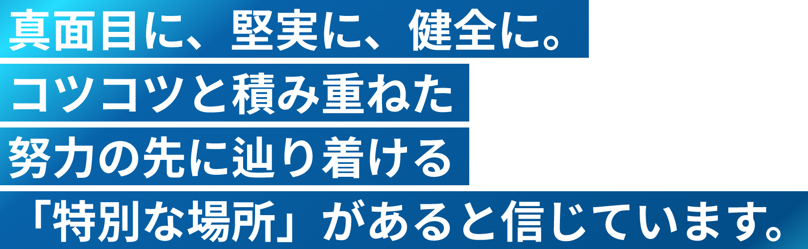 真面目に、堅実に、健全に。コツコツと積み重ねた努力の先に辿り着ける「特別な場所」があると信じています。